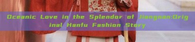 Oceanic Love in the Splendor of Jiangnan:Original Hanfu Fashion Story