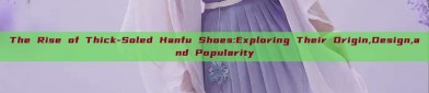 The Rise of Thick-Soled Hanfu Shoes:Exploring Their Origin,Design,and Popularity