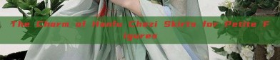 The Charm of Hanfu Chezi Skirts for Petite Figures