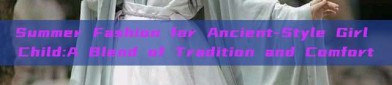 Summer Fashion for Ancient-Style Girl Child:A Blend of Tradition and Comfort