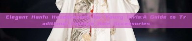 Elegant Hanfu Headdresses for Young Girls:A Guide to Traditional Chinese Hair Accessories