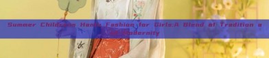 Summer Childrens Hanfu Fashion for Girls:A Blend of Tradition and Modernity
