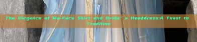 The Elegance of Ma-Face Skirt and Bride’s Headdress:A Toast to Tradition