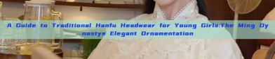A Guide to Traditional Hanfu Headwear for Young Girls:The Ming Dynastys Elegant Ornamentation