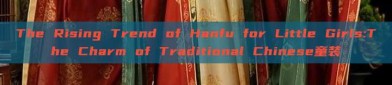The Rising Trend of Hanfu for Little Girls:The Charm of Traditional Chinese童装