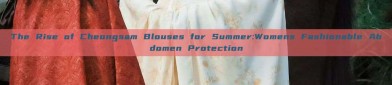 The Rise of Cheongsam Blouses for Summer:Womens Fashionable Abdomen Protection