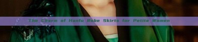 The Charm of Hanfu Robe Skirts for Petite Women