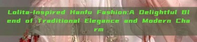 Lolita-Inspired Hanfu Fashion:A Delightful Blend of Traditional Elegance and Modern Charm