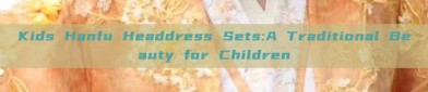 Kids Hanfu Headdress Sets:A Traditional Beauty for Children