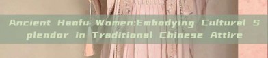 Ancient Hanfu Women:Embodying Cultural Splendor in Traditional Chinese Attire