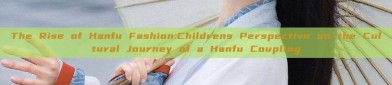 The Rise of Hanfu Fashion:Childrens Perspective on the Cultural Journey of a Hanfu Coupling