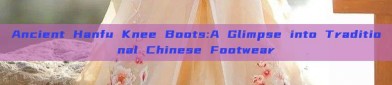 Ancient Hanfu Knee Boots:A Glimpse into Traditional Chinese Footwear
