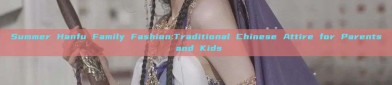 Summer Hanfu Family Fashion:Traditional Chinese Attire for Parents and Kids