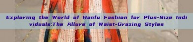 Exploring the World of Hanfu Fashion for Plus-Size Individuals:The Allure of Waist-Grazing Styles