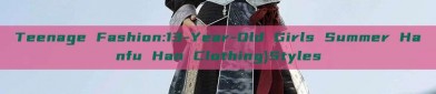 Teenage Fashion:13-Year-Old Girls Summer Hanfu Han Clothing)Styles