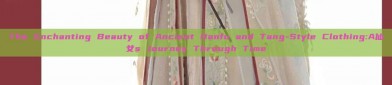 The Enchanting Beauty of Ancient Hanfu and Tang-Style Clothing:A仙女s Journey Through Time