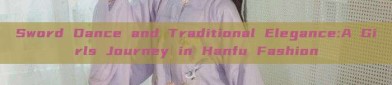 Sword Dance and Traditional Elegance:A Girls Journey in Hanfu Fashion