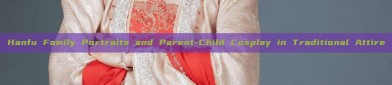 Hanfu Family Portraits and Parent-Child Cosplay in Traditional Attire