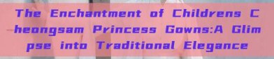 The Enchantment of Childrens Cheongsam Princess Gowns:A Glimpse into Traditional Elegance