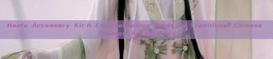 Hanfu Accessory Kit:A Comprehensive Guide to Traditional Chinese Fashion Accessories