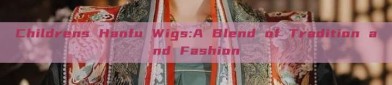 Childrens Hanfu Wigs:A Blend of Tradition and Fashion