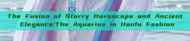 The Fusion of Starry Horoscope and Ancient Elegance:The Aquarius in Hanfu Fashion