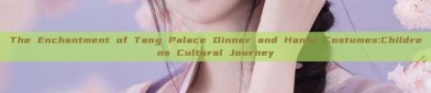 The Enchantment of Tang Palace Dinner and Hanfu Costumes:Childrens Cultural Journey