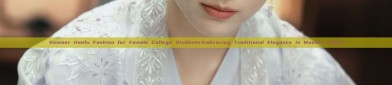 Summer Hanfu Fashion for Female College Students:Embracing Traditional Elegance in Modern Times