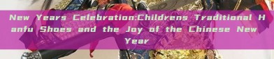 New Years Celebration:Childrens Traditional Hanfu Shoes and the Joy of the Chinese New Year