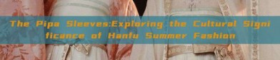 The Pipa Sleeves:Exploring the Cultural Significance of Hanfu Summer Fashion