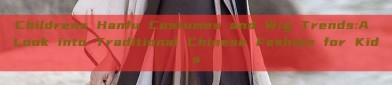 Childrens Hanfu Costumes and Wig Trends:A Look into Traditional Chinese Fashion for Kids