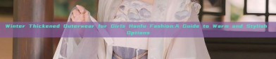 Winter Thickened Outerwear for Girls Hanfu Fashion:A Guide to Warm and Stylish Options
