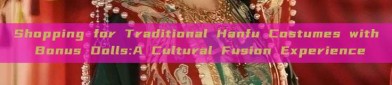 Shopping for Traditional Hanfu Costumes with Bonus Dolls:A Cultural Fusion Experience