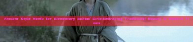 Ancient Style Hanfu for Elementary School Girls:Embracing Traditional Beauty in Modern Times
