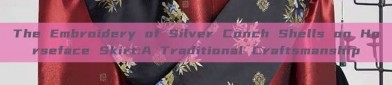The Embroidery of Silver Conch Shells on Horseface Skirt:A Traditional Craftsmanship