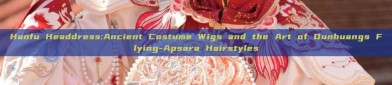 Hanfu Headdress:Ancient Costume Wigs and the Art of Dunhuangs Flying-Apsara Hairstyles