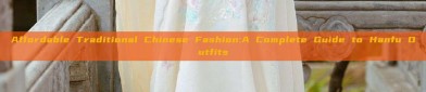 Affordable Traditional Chinese Fashion:A Complete Guide to Hanfu Outfits
