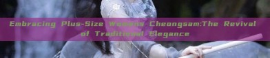Embracing Plus-Size Womens Cheongsam:The Revival of Traditional Elegance