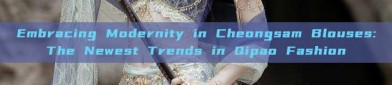 Embracing Modernity in Cheongsam Blouses:The Newest Trends in Qipao Fashion