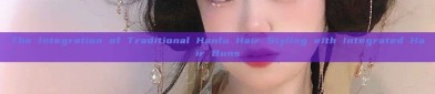 The Integration of Traditional Hanfu Hair Styling with Integrated Hair Buns