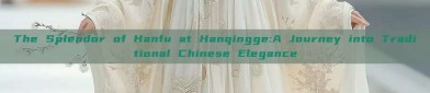 The Splendor of Hanfu at Hanqingge:A Journey into Traditional Chinese Elegance
