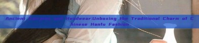 Ancient Hairpins and Headwear:Unboxing the Traditional Charm of Chinese Hanfu Fashion