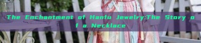 The Enchantment of Hanfu Jewelry:The Story of a Necklace