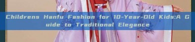 Childrens Hanfu Fashion for 10-Year-Old Kids:A Guide to Traditional Elegance
