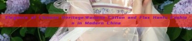 Elegance of Chinese Heritage:Womens Cotton and Flax Hanfu Fashion in Modern China