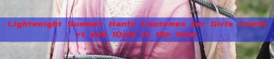 Lightweight Summer Hanfu Costumes for Girls Comfort and Style in the Heat
