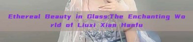 Ethereal Beauty in Glass:The Enchanting World of Liuxi Xian Hanfu
