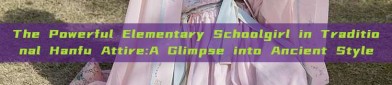The Powerful Elementary Schoolgirl in Traditional Hanfu Attire:A Glimpse into Ancient Style