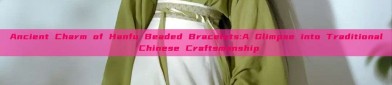 Ancient Charm of Hanfu Beaded Bracelets:A Glimpse into Traditional Chinese Craftsmanship