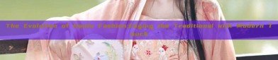 The Evolution of Hanfu Fashion:Edging the Traditional with Modern Touch